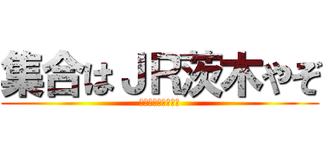 集合はＪＲ茨木やぞ (ついたら電話しろよ)