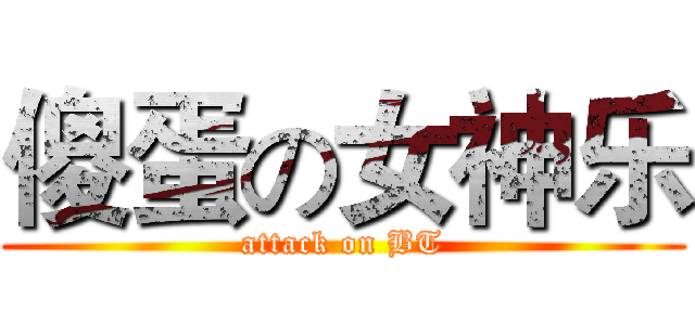傻蛋の女神乐 (attack on BT)
