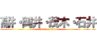 髙井・岡井・茂木・石井 (attack on titan)