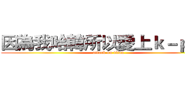 因為我哈韓所以愛上ｋ－ｐｏｐ (attack on titan)