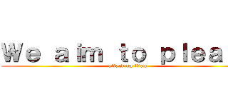 Ｗｅ ａｉｍ ｔｏ ｐｌｅａｓｅ (attack on titan)