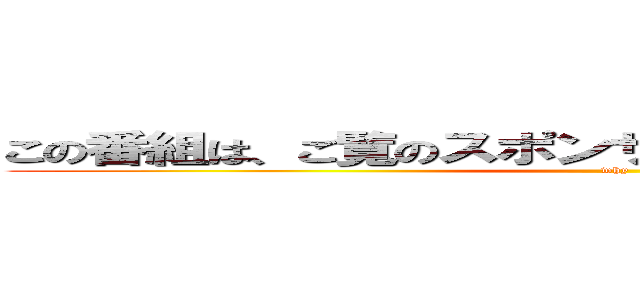 この番組は、ご覧のスポンサーの提供でお送りします。 (why)