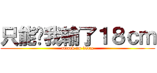 只能說我輸了１８ｃｍ (attack on 18cm)