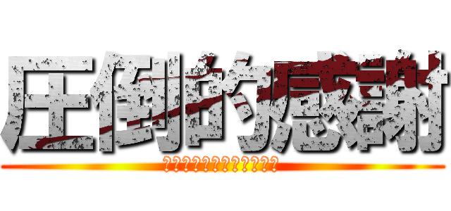 圧倒的感謝 (排者にとって貴殿戸の縁は)