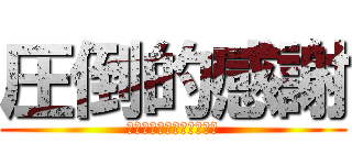 圧倒的感謝 (排者にとって貴殿戸の縁は)