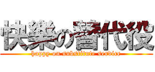 快樂の替代役 (happy on substitute service)