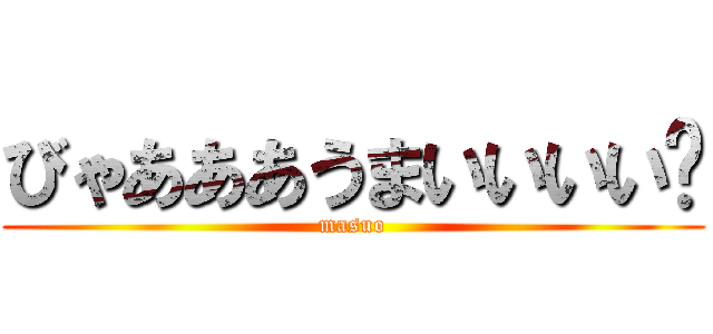 びゃあああうまいいいい゙ (masuo)