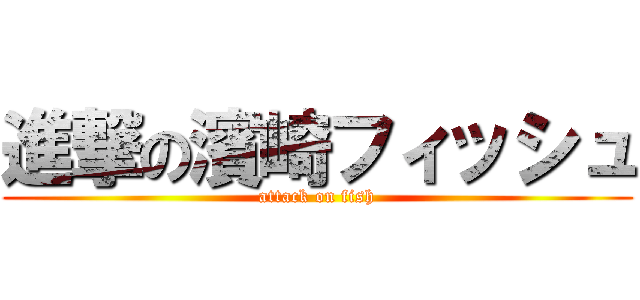 進撃の濱崎フィッシュ (attack on fish)