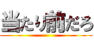 当たり前だろ ()