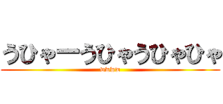 うひゃーうひゃうひゃひゃ (wwww)