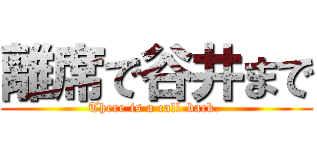 離席で谷井まで (There is a call-back. )