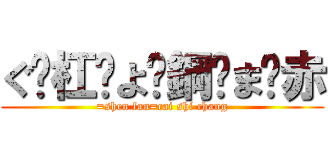 ぐ·杠·よ·鋼·ま·赤 (=shen fan=cai shi chang)