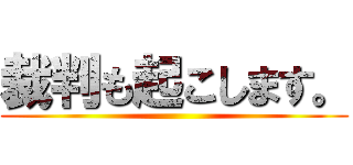 裁判も起こします。 ()