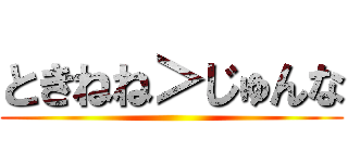 ときねね＞じゅんな ()