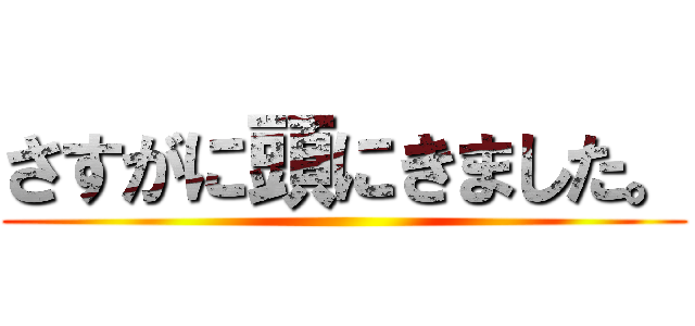 さすがに頭にきました。 ()