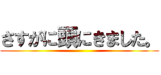 さすがに頭にきました。 ()