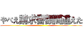 やべえ請求書額間違えた ()