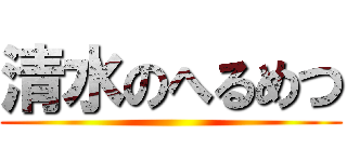 清水のへるめつ ()