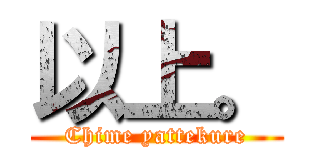 以上。 (Chime yattekure)