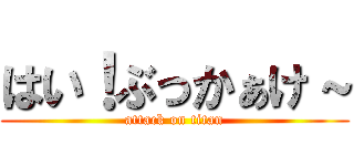 はい！ぶっかぁけ～ (attack on titan)