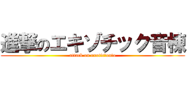 進撃のエキゾチック音棟 (attack on exotic　onto)