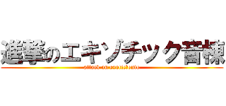 進撃のエキゾチック音棟 (attack on exotic　onto)