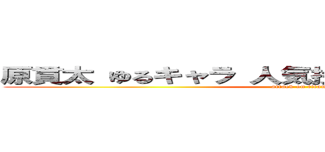 原貫太 ゆるキャラ 人気投票最下位 野獣先輩 (attack on titan)