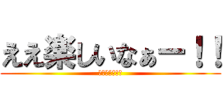 ええ楽しいなぁー！！ (ｴｴﾀﾉｼｲﾅ)