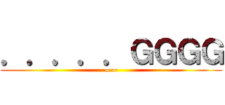 ．．．．．ＧＧＧＧ (= =)