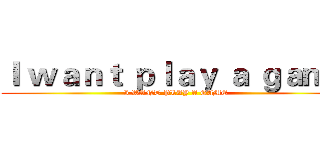 Ｉ ｗａｎｔ ｐｌａｙ ａ ｇａｍｅ (I WANT PLAY A GAME)
