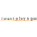 Ｉ ｗａｎｔ ｐｌａｙ ａ ｇａｍｅ (I WANT PLAY A GAME)