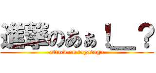 進撃のあぁ！＿？ (attack on tugutugu)