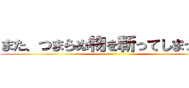 また、つまらぬ物を斬ってしまった… ()