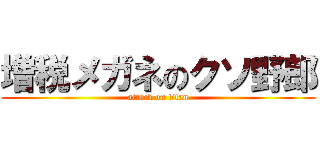 増税メガネのクソ野郎 (attack on titan)