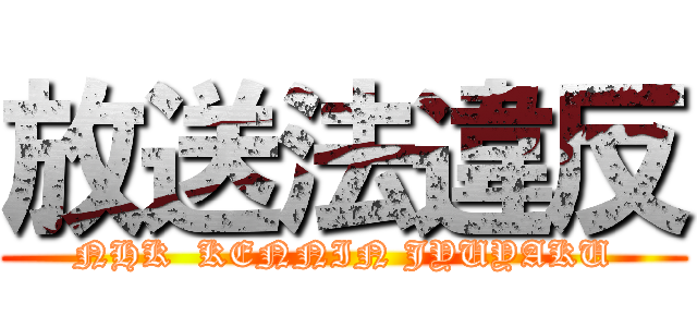 放送法違反 (NHK  KENNIN JYUYAKU)