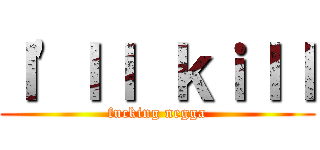 Ｉ\'ｌｌ ｋｉｌｌ (fucking negga)