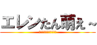 エレンたん萌え～ (本当にすみませんでした)
