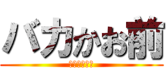 バカかお前 (ちょっと黙れ)