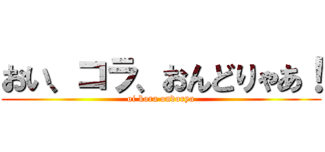おい、コラ、おんどりゃあ！ (oi kora ondorya)