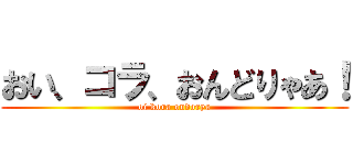 おい、コラ、おんどりゃあ！ (oi kora ondorya)