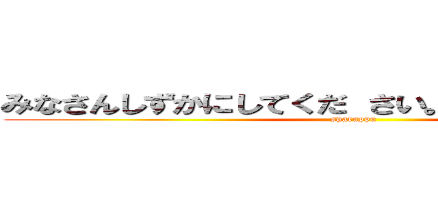 みなさんしずかにしてくだ さい。 おねがいします。 (sharappu)