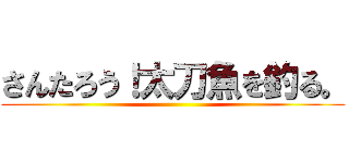 さんたろう！太刀魚を釣る。 ()