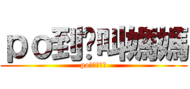 ｐｏ到妳叫媽媽 (po到你叫媽媽)