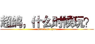超鸽，什么时候玩？ (attack on chao)