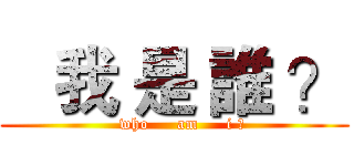    我 是 誰 ？ (   who     am     i ?)