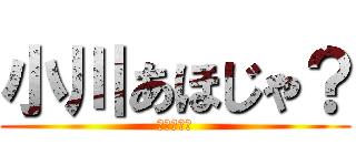 小川あほじゃ？ (まじであほ)