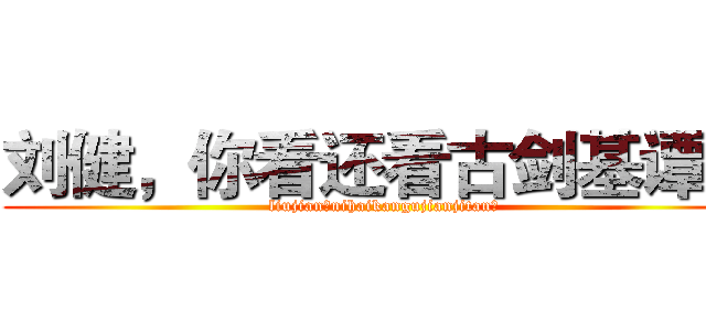 刘健，你看还看古剑基谭？ (liujian，nihaikangujianjitan？)