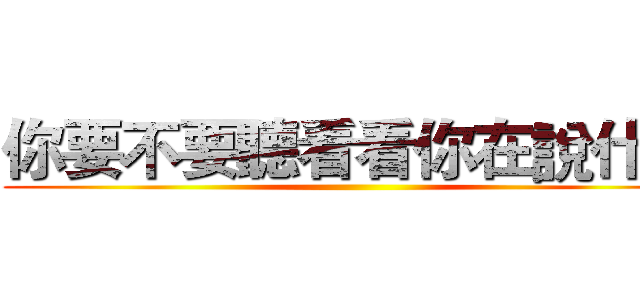 你要不要聽看看你在說什麼 ()