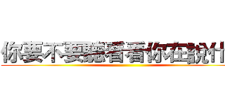 你要不要聽看看你在說什麼 ()