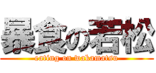 暴食の若松 (eating on wakamatsu)